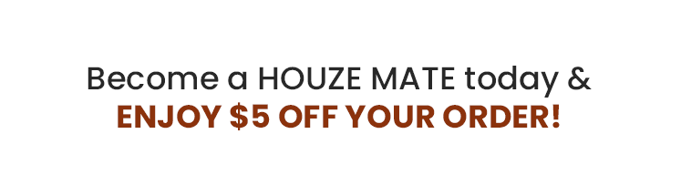 Become a HOUZE MATE today ENJOY $5 OFF YOUR ORDER! 